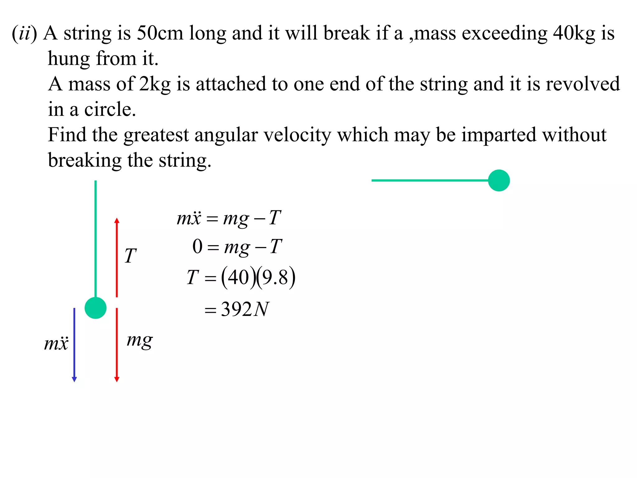 (ii) A string is 50cm long and it will break if a ,mass exceeding 40kg is
     hung from it.
     A mass of 2kg is attached to one end of the string and it is revolved
     in a circle.
     Find the greatest angular velocity which may be imparted without
     breaking the string.

                    m  mg  T
                      x
             T        0  mg  T
                     T  40 9.8
                         392 N
   m
    x        mg
 