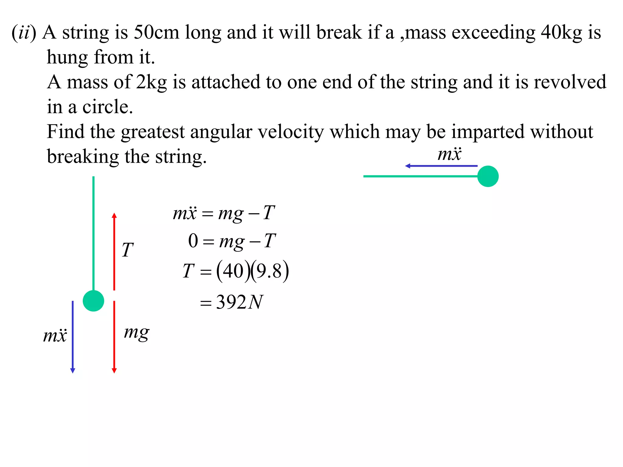 (ii) A string is 50cm long and it will break if a ,mass exceeding 40kg is
     hung from it.
     A mass of 2kg is attached to one end of the string and it is revolved
     in a circle.
     Find the greatest angular velocity which may be imparted without
     breaking the string.                             m
                                                        x

                    m  mg  T
                      x
             T        0  mg  T
                     T  40 9.8
                         392 N
   m
    x        mg
 
