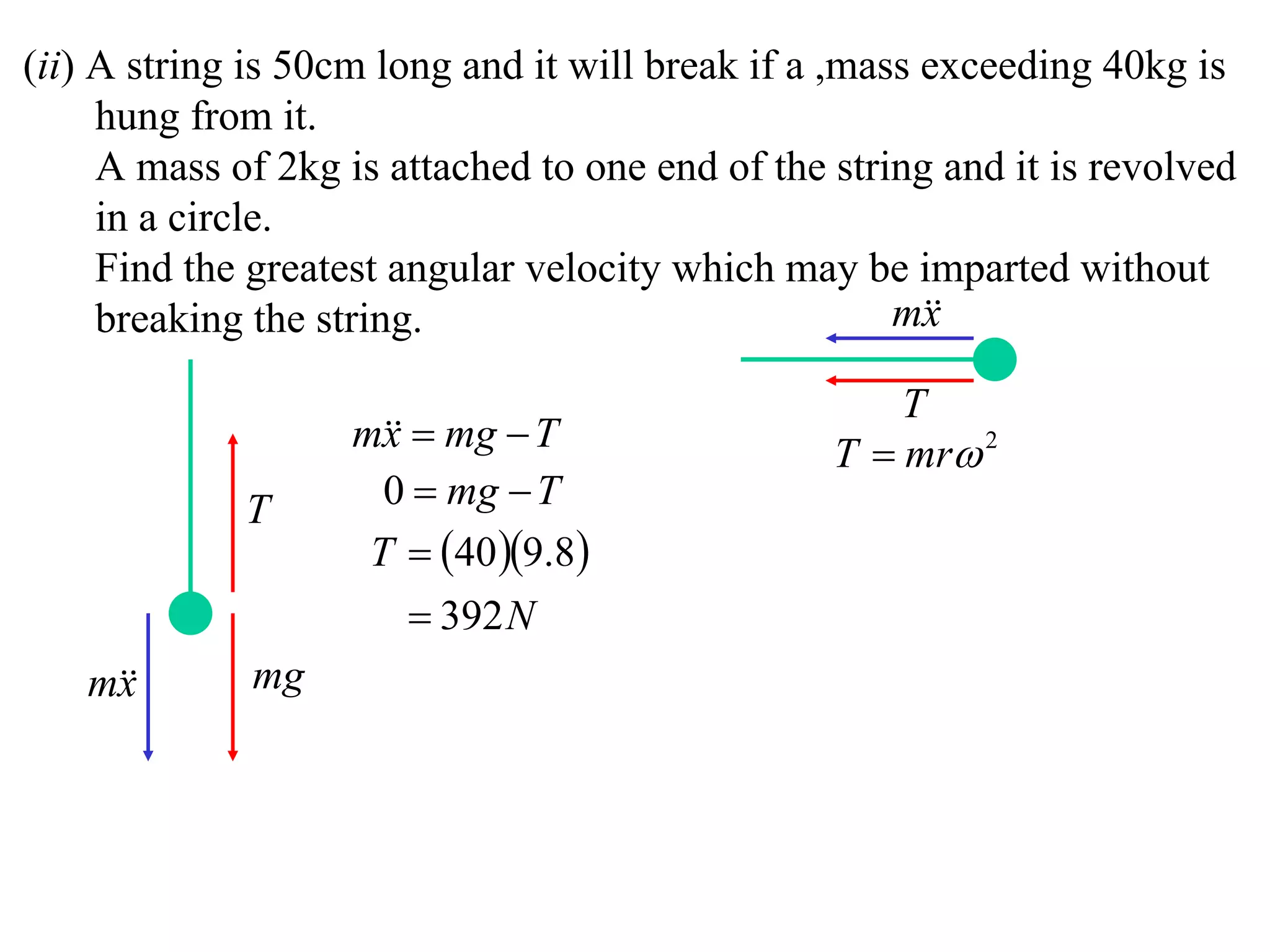 (ii) A string is 50cm long and it will break if a ,mass exceeding 40kg is
     hung from it.
     A mass of 2kg is attached to one end of the string and it is revolved
     in a circle.
     Find the greatest angular velocity which may be imparted without
     breaking the string.                             m
                                                        x

                                                     T
                    m  mg  T
                      x                          T  mr 2
             T        0  mg  T
                     T  40 9.8
                         392 N
   m
    x        mg
 