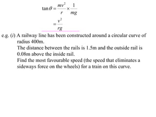 mv 2 1
                   tan       
                            r    mg
                             v2
                          
                             rg
e.g. (i) A railway line has been constructed around a circular curve of
         radius 400m.
         The distance between the rails is 1.5m and the outside rail is
         0.08m above the inside rail.
         Find the most favourable speed (the speed that eliminates a
         sideways force on the wheels) for a train on this curve.
 