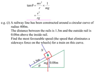 mv 2 1
                   tan       
                            r    mg
                             v2
                          
                             rg
e.g. (i) A railway line has been constructed around a circular curve of
         radius 400m.
         The distance between the rails is 1.5m and the outside rail is
         0.08m above the inside rail.
         Find the most favourable speed (the speed that eliminates a
         sideways force on the wheels) for a train on this curve.

                                 N


                         1 .5m       mg 0.08m
                            
 