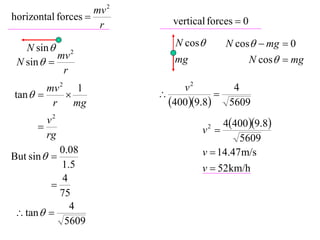 mv 2
horizontal forces           vertical forces  0
                     r

   N sin  2                  N cos       N cos  mg  0
           mv                                      N cos  mg
 N sin                      mg
            r
        mv 2 1                  v2       4
tan                                
         r    mg             4009.8 5609
      
        v2                               4400 9.8
        rg                          v2 
                                             5609
          0.08
But sin                           v  14.47 m/s
          1.5                       v  52km/h
           4
        
          75
             4
 tan  
           5609
 