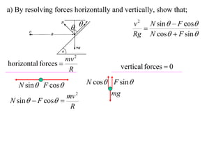 a) By resolving forces horizontally and vertically, show that;
                                            v 2 N sin   F cos
                                             
                                            Rg N cos  F sin 


                    mv 2
horizontal forces                     vertical forces  0
                     R

    N sin  F cos         N cos F sin 
                    mv 2          mg
 N sin   F cos 
                     R
 