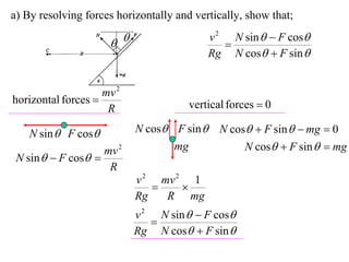a) By resolving forces horizontally and vertically, show that;
                                           v 2 N sin   F cos
                                            
                                           Rg N cos  F sin 


                    mv 2
horizontal forces                     vertical forces  0
                     R

    N sin  F cos         N cos F sin  N cos  F sin   mg  0
                    mv 2          mg           N cos  F sin   mg
 N sin   F cos 
                     R
                           v 2 mv 2 1
                                  
                           Rg   R mg
                           v 2 N sin   F cos
                              
                           Rg N cos  F sin 
 