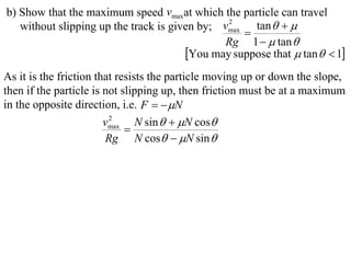 b) Show that the maximum speed vmaxat which the particle can travel
   without slipping up the track is given by; vmax tan   
                                               2
                                                  
                                              Rg 1   tan 
                                       You may suppose that  tan   1
As it is the friction that resists the particle moving up or down the slope,
then if the particle is not slipping up, then friction must be at a maximum
in the opposite direction, i.e. F   N
                        vmax N sin   N cos
                         2
                             
                        Rg N cos  N sin 
 