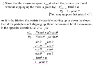b) Show that the maximum speed vmaxat which the particle can travel
   without slipping up the track is given by; vmax tan   
                                               2
                                                  
                                              Rg 1   tan 
                                       You may suppose that  tan   1
As it is the friction that resists the particle moving up or down the slope,
then if the particle is not slipping up, then friction must be at a maximum
in the opposite direction, i.e. F   N
                        vmax N sin   N cos
                         2
                             
                        Rg N cos  N sin 
                            sin        cos
                                   
                           cos        cos
                            cos        sin 
                                   
                            cos        cos
                             tan   
                          
                            1   tan 
 