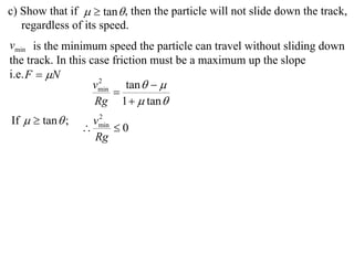 c) Show that if   tan  , then the particle will not slide down the track,
   regardless of its speed.
vmin is the minimum speed the particle can travel without sliding down
the track. In this case friction must be a maximum up the slope
i.e. F  N
                    vmin tan   
                     2
                        
                    Rg 1   tan 
If   tan  ;      2
                   vmin
                       0
                   Rg
 