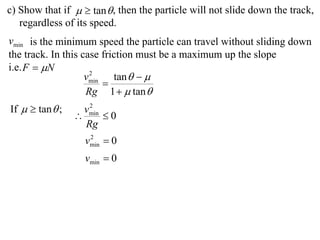 c) Show that if   tan  , then the particle will not slide down the track,
   regardless of its speed.
vmin is the minimum speed the particle can travel without sliding down
the track. In this case friction must be a maximum up the slope
i.e. F  N
                    vmin tan   
                     2
                        
                    Rg 1   tan 
If   tan  ;      2
                   vmin
                       0
                   Rg
                   vmin  0
                    2


                   vmin  0
 