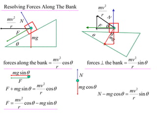 Resolving Forces Along The Bank               mv 2
                                               r N
 mv 2 N
  r                                           F   
     F                                               
                                                      mg
             mg
     

                        mv 2                                mv 2
forces along the bank       cos       forces  the bank       sin 
                         r                                   r
    mg sin                         N
      F
                mv 2                mg cos
 F  mg sin        cos                                   mv 2
                 r                            N  mg cos       sin 
     mv 2                                                    r
 F       cos  mg sin 
      r
 