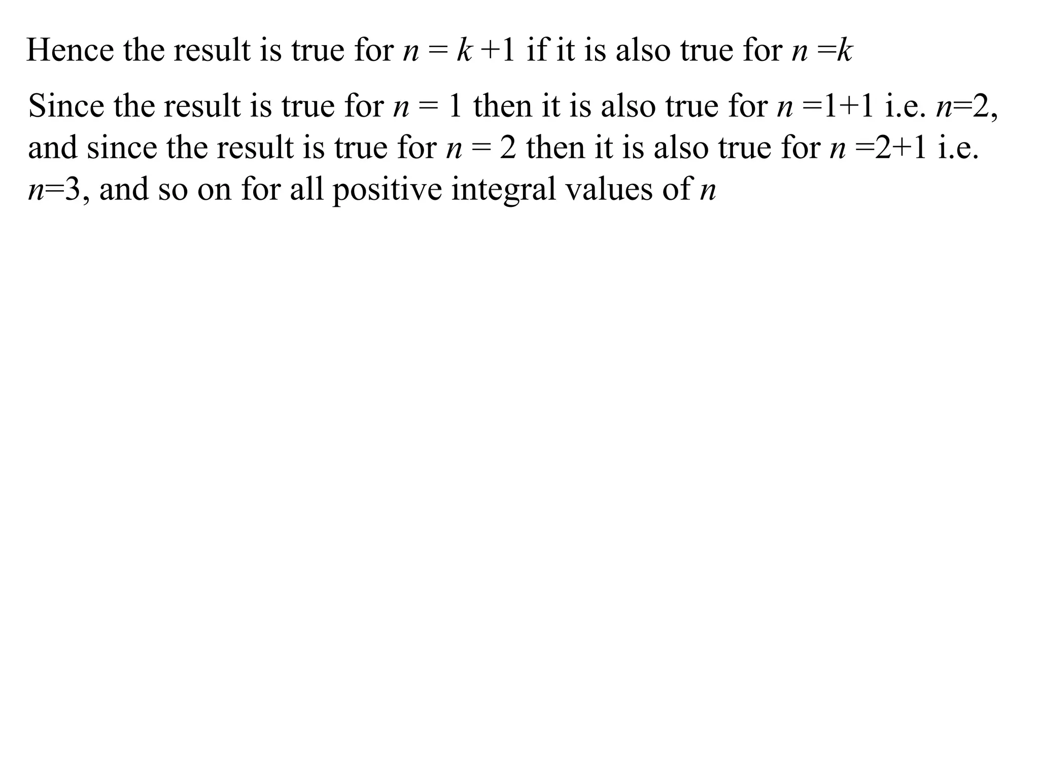 Hence the result is true for n = k +1 if it is also true for n =k
Since the result is true for n = 1 then it is also true for n =1+1 i.e. n=2,
and since the result is true for n = 2 then it is also true for n =2+1 i.e.
n=3, and so on for all positive integral values of n
 