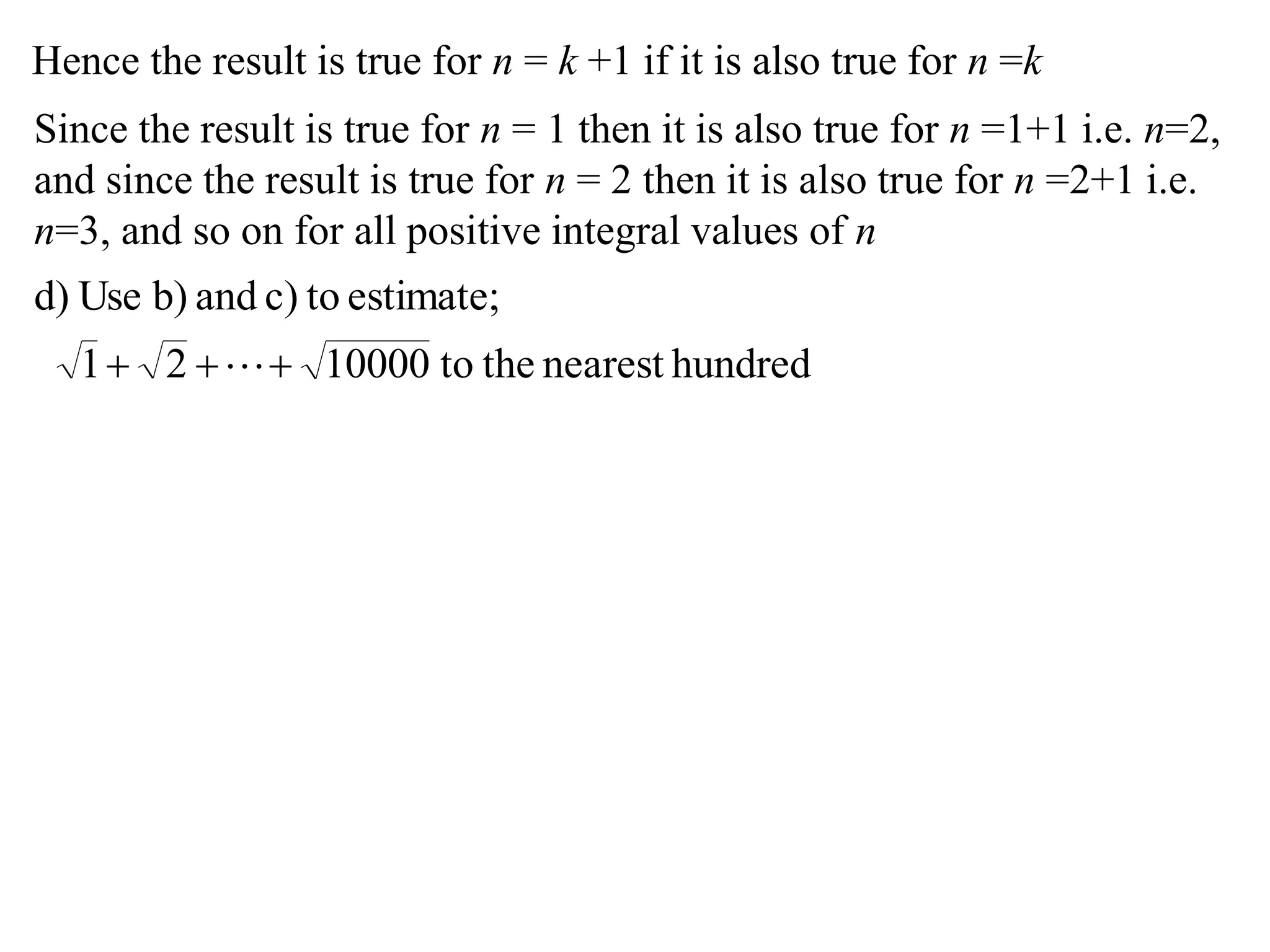Hence the result is true for n = k +1 if it is also true for n =k
Since the result is true for n = 1 then it is also true for n =1+1 i.e. n=2,
and since the result is true for n = 2 then it is also true for n =2+1 i.e.
n=3, and so on for all positive integral values of n
hundrednearesttheto1000021
estimate;toc)andb)Used)
 
 