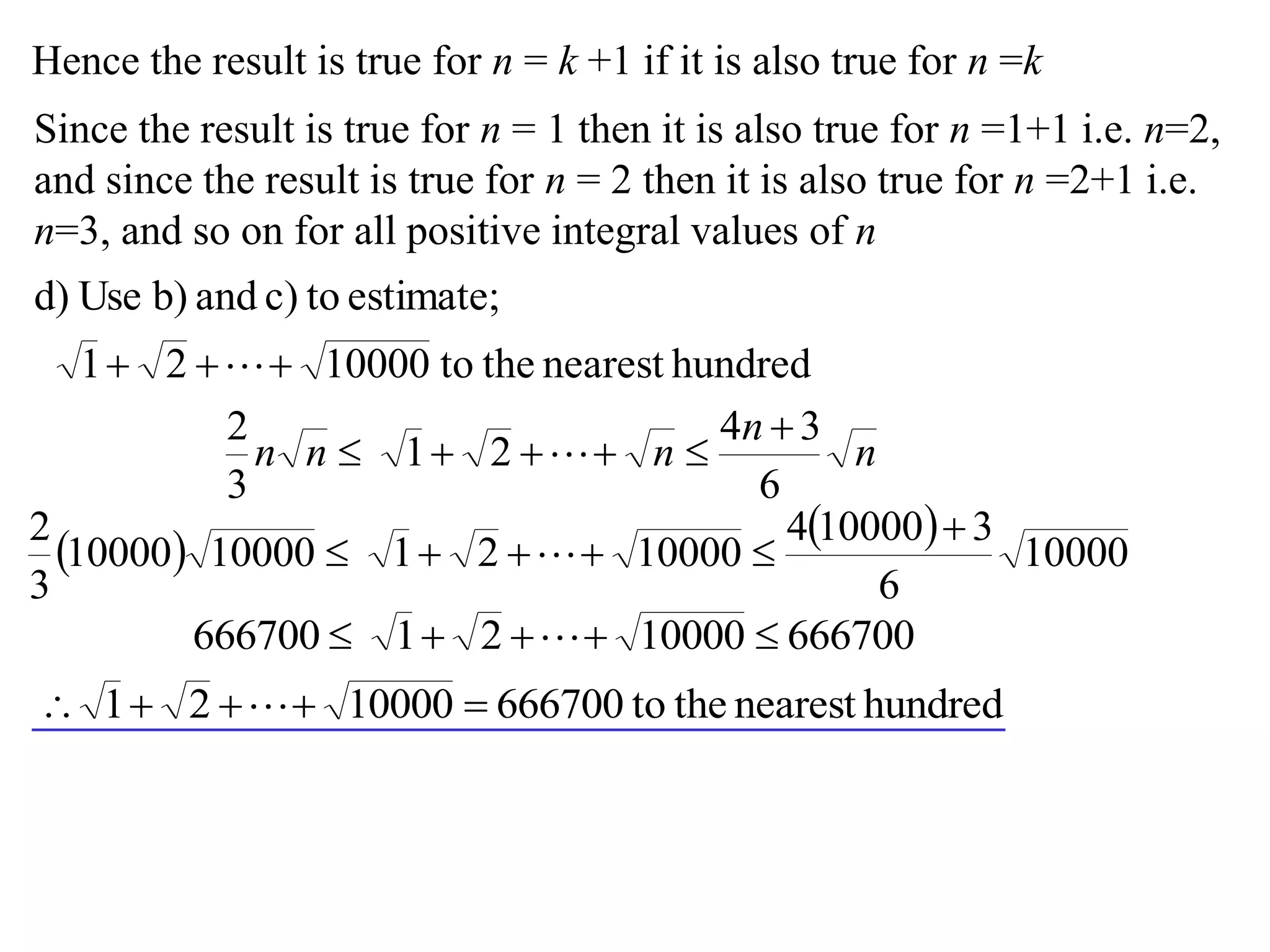 Hence the result is true for n = k +1 if it is also true for n =k
Since the result is true for n = 1 then it is also true for n =1+1 i.e. n=2,
and since the result is true for n = 2 then it is also true for n =2+1 i.e.
n=3, and so on for all positive integral values of n
hundrednearesttheto1000021
estimate;toc)andb)Used)
 
n
n
nnn
6
34
21
3
2 
 
 
 
10000
6
3100004
10000211000010000
3
2 
 
6667001000021666700  
hundrednearesttheto6667001000021  
 