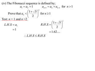 (iv) The Fibonacci sequence is defined by;
              a1  a2  1       an1  an  an1 for n  1
                             n
                     1  5 
     Prove that an         for n  1
                      2 
Test: n = 1 and n =2                             1
                                       1  5 
  L.H .S  a1                 R.H .S        
                                        2 
        1
                                      1.62
                  L.H .S  R.H .S
 