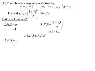 (iv) The Fibonacci sequence is defined by;
              a1  a2  1       an1  an  an1 for n  1
                             n
                     1  5 
     Prove that an         for n  1
                      2 
Test: n = 1 and n =2                             1
                                       1  5 
  L.H .S  a1                 R.H .S        
                                        2 
        1
                                      1.62
                  L.H .S  R.H .S
  L.H .S  a2
         1
 