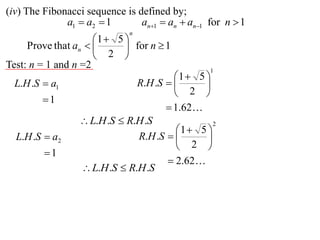 (iv) The Fibonacci sequence is defined by;
              a1  a2  1       an1  an  an1 for n  1
                             n
                     1  5 
     Prove that an         for n  1
                      2 
Test: n = 1 and n =2                             1
                                       1  5 
  L.H .S  a1                 R.H .S        
                                        2 
        1
                                      1.62
                  L.H .S  R.H .S              2
                                       1  5 
  L.H .S  a2                 R.H .S        
                                        2 
         1
                                      2.62
                  L.H .S  R.H .S
 