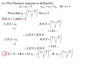 (iv) The Fibonacci sequence is defined by;
              a1  a2  1       an1  an  an1 for n  1
                                n
                     1  5 
     Prove that an         for n  1
                      2 
Test: n = 1 and n =2                                 1
                                            1  5 
  L.H .S  a1                     R.H .S         
                                             2 
         1
                                          1.62
                  L.H .S  R.H .S                    2
                                             1  5 
  L.H .S  a2                      R.H .S         
                                              2 
         1
                                           2.62
                   L.H .S  R.H .S
                                          k 1                  k
                                 1  5               1  5 
  A n  k  1 & n  k  ak 1          & ak             
                                  2                   2 
 
