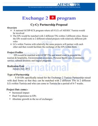Exchange 2                            program
                         Cy-Cy Partnership Proposal
Overview
  ØØ A national GCDP-ICX program where all 8 LCs of AIESEC Tunisia would
       be involved
  ØØ The EPs would be matched with 2 different TNs within 2 different cities. Hence
       the EPs would work in 2 different related projects with relatively different job-
       roles
  ØØ LCs within Tunisia with relatively the same projects will partner with each
       other and then would facilitate the exchange of the EPs within them.

Project Profiles
       EPs would be matched with GCDP TNs and would work in projects like
tourism & hospitality, Environmental awareness, Personal health care, Community
service, cultural diversity and lingual programs.

Realization Peak
     January-July 2012

Type of Partnership
       5-10 EPs specifically raised for the Exchange 2 Tunisia Partnership raised
with dual forms so that they can be matched with 2 different TNs in 2 different
LCs within Tunisia and who can come to Tunisia for a period of 6-7 weeks.

Project Out- come:-
  • Increased impact
  • Dual Experience to EPs
  • Absolute growth in the no of exchanges
 