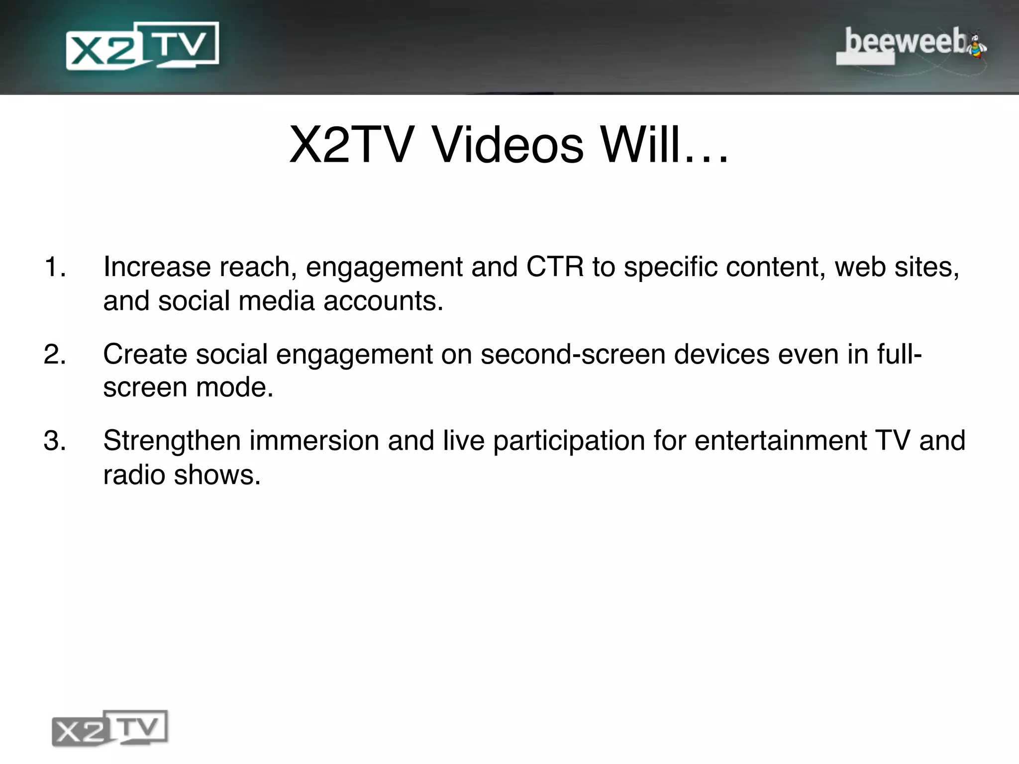 X2TV Videos Will…!

1.    Increase reach, engagement and CTR to speciﬁc content, web sites,
      and social media accounts.!
2.    Create social engagement on second-screen devices even in full-
      screen mode.!
3.    Strengthen immersion and live participation for entertainment TV and
      radio shows.!
 