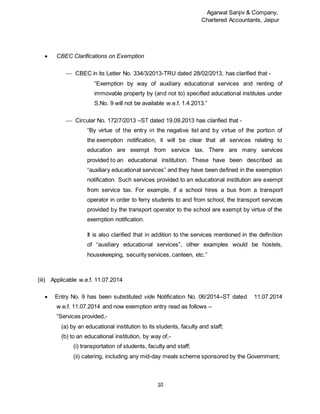 Agarwal Sanjiv & Company,
Chartered Accountants, Jaipur
10
 CBEC Clarifications on Exemption
 CBEC in its Letter No. 334/3/2013-TRU dated 28/02/2013, has clarified that -
“Exemption by way of auxiliary educational services and renting of
immovable property by (and not to) specified educational institutes under
S.No. 9 will not be available w.e.f. 1.4.2013.”
 Circular No. 172/7/2013 –ST dated 19.09.2013 has clarified that -
“By virtue of the entry in the negative list and by virtue of the portion of
the exemption notification, it will be clear that all services relating to
education are exempt from service tax. There are many services
provided to an educational institution. These have been described as
“auxiliary educational services” and they have been defined in the exemption
notification. Such services provided to an educational institution are exempt
from service tax. For example, if a school hires a bus from a transport
operator in order to ferry students to and from school, the transport services
provided by the transport operator to the school are exempt by virtue of the
exemption notification.
It is also clarified that in addition to the services mentioned in the definition
of “auxiliary educational services”, other examples would be hostels,
housekeeping, security services, canteen, etc.”
(iii) Applicable w.e.f. 11.07.2014
 Entry No. 9 has been substituted vide Notification No. 06/2014–ST dated 11.07.2014
w.e.f. 11.07.2014 and now exemption entry read as follows –
“Services provided,-
(a) by an educational institution to its students, faculty and staff;
(b) to an educational institution, by way of,-
(i) transportation of students, faculty and staff;
(ii) catering, including any mid-day meals scheme sponsored by the Government;
 