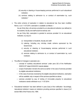 Agarwal Sanjiv & Company,
Chartered Accountants, Jaipur
11
(iii) security or cleaning or house-keeping services performed in such educational
institution;
(iv) services relating to admission to, or conduct of examination by, such
institution.”
 The entire scheme of exemption in relation to educational has thus been modified.
Hence, w.e.f. 11.07.2014, exemption is available as follows –
As per Entry 9(a), all services provided by an educational institution (as defined) to
its students, faculty and staff would be exempt; and
As per Entry 9(b), exemption is granted to services provided ‘to’ an educational
institution, by way of,-
a) transportation of students, faculty and staff;
b) catering, including any mid-day meals scheme sponsored by the
Government;
c) security or cleaning or house-keeping services performed in such
educational institution;
d) services relating to admission to, or conduct of examination by, such
institution.
 The effect of changes in exemption are -
 concept of ‘auxiliary educational services’ under para 2(f) of the Notification
25/2012-ST dated 20.06.2012 stands deleted.
 scope of exemption remains the same as earlier in the case of services provided
by eligible educational institutions.
 in the case of services received by the eligible educational institutions, exemption
will be available only in respect of the services specified as above.
 services provided by way of renting of immovable property to educational
institutions stands withdrawn w.e.f. 11.07.2014.
 ‘Educational institution’ has been defined in para 2(oa) of the notification. Accordingly,
‘educational institution’ means an institution providing services specified in clause (l) of
section 66D of the Finance Act, 1994.
 