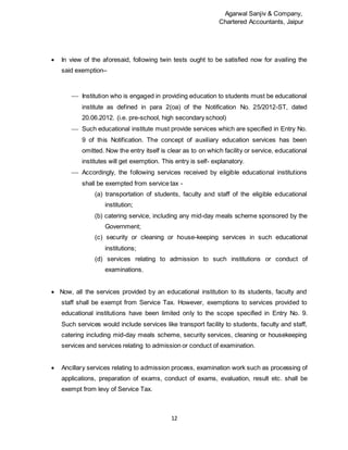 Agarwal Sanjiv & Company,
Chartered Accountants, Jaipur
12
 In view of the aforesaid, following twin tests ought to be satisfied now for availing the
said exemption–
 Institution who is engaged in providing education to students must be educational
institute as defined in para 2(oa) of the Notification No. 25/2012-ST, dated
20.06.2012. (i.e. pre-school, high secondary school)
 Such educational institute must provide services which are specified in Entry No.
9 of this Notification. The concept of auxiliary education services has been
omitted. Now the entry itself is clear as to on which facility or service, educational
institutes will get exemption. This entry is self- explanatory.
 Accordingly, the following services received by eligible educational institutions
shall be exempted from service tax -
(a) transportation of students, faculty and staff of the eligible educational
institution;
(b) catering service, including any mid-day meals scheme sponsored by the
Government;
(c) security or cleaning or house-keeping services in such educational
institutions;
(d) services relating to admission to such institutions or conduct of
examinations.
 Now, all the services provided by an educational institution to its students, faculty and
staff shall be exempt from Service Tax. However, exemptions to services provided to
educational institutions have been limited only to the scope specified in Entry No. 9.
Such services would include services like transport facility to students, faculty and staff,
catering including mid-day meals scheme, security services, cleaning or housekeeping
services and services relating to admission or conduct of examination.
 Ancillary services relating to admission process, examination work such as processing of
applications, preparation of exams, conduct of exams, evaluation, result etc. shall be
exempt from levy of Service Tax.
 