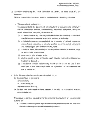 Agarwal Sanjiv & Company,
Chartered Accountants, Jaipur
13
(2) Exemption under Entry No. 12 of Notification No. 25/2012-ST dated 20.06.2012 (as
amended)
Services in relation to construction, erection, maintenance etc. of building / structure
 This exemption is available to –
Services provided to the Government, a local authority or a governmental authority by
way of construction, erection, commissioning, installation, completion, fitting out,
repair, maintenance, renovation, or alteration of -
(a) a civil structure or any other original works meant predominantly for use other
than for commerce, industry, or any other business or profession;
(b) a historical monument, archaeological site or remains of national importance,
archaeological excavation, or antiquity specified under the Ancient Monuments
and Archaeological Sites and Remains Act, 1958;
(c) a structure meant predominantly for use as (i) an educational, (ii) a clinical, or (iii)
an art or cultural establishment;
(d) canal, dam or other irrigation works;
(e) pipeline, conduit or plant for (i) water supply (ii) water treatment, or (iii) sewerage
treatment or disposal; or
(f) a residential complex predominantly meant for self-use or the use of their
employees or other persons specified in the Explanation 1 to clause 44 of section
65B of the said Act;
 Under this exemption, two conditions are important, viz, —
(a) Services should be provided to –
(i) Government,
(ii) Local authority, or
(iii) Governmental Authority
(b) Services shall be in relation to those specified in the entry i.e., construction, erection,
commissioning etc.
 These could be services provided to the Government or local authority or governmental
authority for –
 a civil structure or any other original works meant predominantly for use other than
commerce, industry or any other business or profession;
 