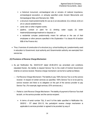Agarwal Sanjiv & Company,
Chartered Accountants, Jaipur
14
 a historical monument, archaeological site or remains of national importance,
archaeological excavation, or antiquity specified under Ancient Monuments and
Archaeological Sites and Remains Act, 1958;
 a structure meant predominantly for use as (i) an educational, (ii) a clinical, or(iii) an
art or cultural establishment;
 canal, dam or other irrigation works;
 pipeline, conduit or plant for (i) drinking water supply (ii) water
treatment(iii)sewerage treatment or disposal; or
 a residential complex predominantly meant for self-use or the use of their
employees or other persons specified in the Explanation 1 to clause 44 of section
65B of the Finance Act;
 Thus, if services of construction of a structure (e.g. school building etc.) predominantly used
in education to Government, local authority and Governmental authority are exempted from
service tax.
(C) Provisions of Reverse Charge Mechanism
 As per Notification No. 30/2012-ST dated 20.06.2012 (as amended) and conditions
stipulated therein, the liability to deposit Service Tax to the credit of Central Government
shall be on service receiver. Reverse charge mechanism can be full or partial as follows:
 Full Reverse Charge Mechanism: The liability to pay 100% Service Tax is on the service
receiver. In respect of certain services as specified, 100% Service Tax is to be paid by
service receiver and there is no obligation on the part of the service provider to pay
Service Tax. (For example, legal services, GTA services etc.)
 Partial or Joint Reverse Charge Mechanism: The liability of payment of Service Tax shall
be both, on the service provider and the service recipient.
 In terms of serial number 7(b), 8 and 9 of the table specified in Notification No.
30/2012 - ST dated 20.6.12, the partial/joint reverse charge mechanism is
applicable to services provided or agreed to be provided by way of
 