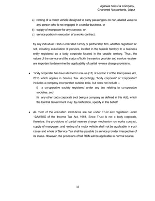 Agarwal Sanjiv & Company,
Chartered Accountants, Jaipur
15
a) renting of a motor vehicle designed to carry passengers on non-abated value to
any person who is not engaged in a similar business, or
b) supply of manpower for any purpose, or
c) service portion in execution of a works contract;
by any individual, Hindu Undivided Family or partnership firm, whether registered or
not, including association of persons, located in the taxable territory to a business
entity registered as a body corporate located in the taxable territory. Thus, the
nature of the service and the status of both the service provider and service receiver
are important to determine the applicability of partial reverse charge provisions.
 ‘Body corporate' has been defined in clause (11) of section 2 of the Companies Act,
2013 which applies in Service Tax. Accordingly, 'body corporate' or 'corporation'
includes a company incorporated outside India, but does not include –
i) a co-operative society registered under any law relating to co-operative
societies; and
ii) any other body corporate (not being a company as defined in this Act), which
the Central Government may, by notification, specify in this behalf.
 As most of the education institutions are run under Trust and registered under
12AA/80G of the Income Tax Act, 1961. Since Trust is not a body corporate,
therefore, the provisions of partial reverse charge mechanism on works contract,
supply of manpower, and renting of a motor vehicle shall not be applicable in such
cases and whole of Service Tax shall be payable by service provider irrespective of
its status. However, the provisions of full RCM will be applicable in normal course.
 