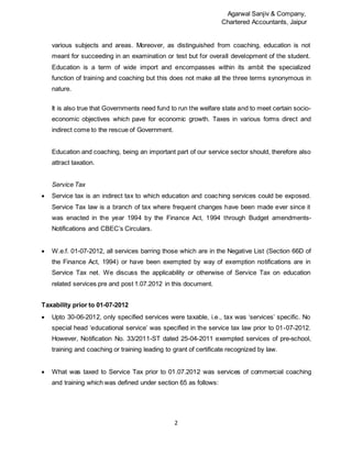 Agarwal Sanjiv & Company,
Chartered Accountants, Jaipur
2
various subjects and areas. Moreover, as distinguished from coaching, education is not
meant for succeeding in an examination or test but for overall development of the student.
Education is a term of wide import and encompasses within its ambit the specialized
function of training and coaching but this does not make all the three terms synonymous in
nature.
It is also true that Governments need fund to run the welfare state and to meet certain socio-
economic objectives which pave for economic growth. Taxes in various forms direct and
indirect come to the rescue of Government.
Education and coaching, being an important part of our service sector should, therefore also
attract taxation.
Service Tax
 Service tax is an indirect tax to which education and coaching services could be exposed.
Service Tax law is a branch of tax where frequent changes have been made ever since it
was enacted in the year 1994 by the Finance Act, 1994 through Budget amendments-
Notifications and CBEC’s Circulars.
 W.e.f. 01-07-2012, all services barring those which are in the Negative List (Section 66D of
the Finance Act, 1994) or have been exempted by way of exemption notifications are in
Service Tax net. We discuss the applicability or otherwise of Service Tax on education
related services pre and post 1.07.2012 in this document.
Taxability prior to 01-07-2012
 Upto 30-06-2012, only specified services were taxable, i.e., tax was ‘services’ specific. No
special head ‘educational service’ was specified in the service tax law prior to 01-07-2012.
However, Notification No. 33/2011-ST dated 25-04-2011 exempted services of pre-school,
training and coaching or training leading to grant of certificate recognized by law.
 What was taxed to Service Tax prior to 01.07.2012 was services of commercial coaching
and training which was defined under section 65 as follows:
 