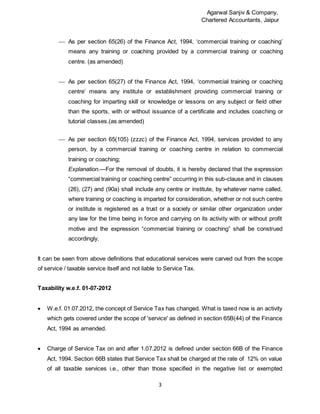 Agarwal Sanjiv & Company,
Chartered Accountants, Jaipur
3
 As per section 65(26) of the Finance Act, 1994, ‘commercial training or coaching’
means any training or coaching provided by a commercial training or coaching
centre. (as amended)
 As per section 65(27) of the Finance Act, 1994, ‘commercial training or coaching
centre’ means any institute or establishment providing commercial training or
coaching for imparting skill or knowledge or lessons on any subject or field other
than the sports, with or without issuance of a certificate and includes coaching or
tutorial classes.(as amended)
 As per section 65(105) (zzzc) of the Finance Act, 1994, services provided to any
person, by a commercial training or coaching centre in relation to commercial
training or coaching;
Explanation.—For the removal of doubts, it is hereby declared that the expression
“commercial training or coaching centre” occurring in this sub-clause and in clauses
(26), (27) and (90a) shall include any centre or institute, by whatever name called,
where training or coaching is imparted for consideration, whether or not such centre
or institute is registered as a trust or a society or similar other organization under
any law for the time being in force and carrying on its activity with or without profit
motive and the expression “commercial training or coaching” shall be construed
accordingly.
It can be seen from above definitions that educational services were carved out from the scope
of service / taxable service itself and not liable to Service Tax.
Taxability w.e.f. 01-07-2012
 W.e.f. 01.07.2012, the concept of Service Tax has changed. What is taxed now is an activity
which gets covered under the scope of 'service' as defined in section 65B(44) of the Finance
Act, 1994 as amended.
 Charge of Service Tax on and after 1.07.2012 is defined under section 66B of the Finance
Act, 1994. Section 66B states that Service Tax shall be charged at the rate of 12% on value
of all taxable services i.e., other than those specified in the negative list or exempted
 