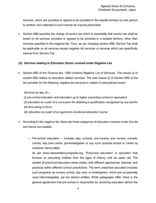 Agarwal Sanjiv & Company,
Chartered Accountants, Jaipur
4
services, which are provided or agreed to be provided in the taxable territory by one person
to another and collected in such manner as may be prescribed.
 Section 66B specifies the charge of service tax which is essentially that service tax shall be
levied on all services provided or agreed to be provided in a taxable territory, other than
services specified in the negative list. Thus, as per charging section 66B, Service Tax shall
be applicable on all services except negative list services or services which are specifically
exempt from Service Tax.
(A) Services relating to Education Sector covered under Negative List
 Section 66D of the Finance Act, 1994 contains Negative List of Services. The clause (l) of
section 66D relates to education related services. The said clause (l) of Section 66D of the
Act provides for the following negative list services in relation to educational sector:
Services by way of—
(i) pre-school education and education up to higher secondary school or equivalent;
(ii) education as a part of a curriculum for obtaining a qualification recognized by any lawfor
the time being in force;
(iii) education as a part of an approved vocational education course
 According to the negative list, there are three categories of education covered under this list
and hence non-taxable:
 Pre-school education – includes play schools, pre-nursery and nursery schools,
crèche, day care centre, pre-kindergarten or any such purpose school or centre by
whatever name called.
As per www.newworldencyclopedia.org, ‘Preschool education’ is education that
focuses on educating children from the ages of infancy until six years old. The
system of preschool education varies widely, with different approaches, theories, and
practices within different school jurisdictions. The term preschool education includes
such programs as nursery school, day care, or kindergarten, which are occasionally
used interchangeably, yet are distinct entities. While pedagogies differ, there is the
general agreement that pre-school is responsible for providing education before the
 