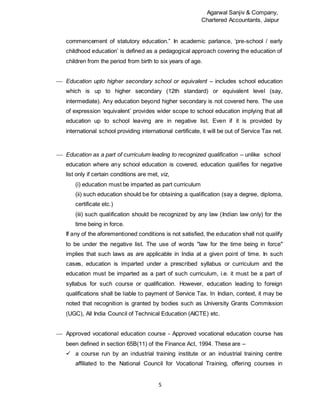 Agarwal Sanjiv & Company,
Chartered Accountants, Jaipur
5
commencement of statutory education.” In academic parlance, ‘pre-school / early
childhood education’ is defined as a pedagogical approach covering the education of
children from the period from birth to six years of age.
 Education upto higher secondary school or equivalent – includes school education
which is up to higher secondary (12th standard) or equivalent level (say,
intermediate). Any education beyond higher secondary is not covered here. The use
of expression ‘equivalent’ provides wider scope to school education implying that all
education up to school leaving are in negative list. Even if it is provided by
international school providing international certificate, it will be out of Service Tax net.
 Education as a part of curriculum leading to recognized qualification – unlike school
education where any school education is covered, education qualifies for negative
list only if certain conditions are met, viz,
(i) education must be imparted as part curriculum
(ii) such education should be for obtaining a qualification (say a degree, diploma,
certificate etc.)
(iii) such qualification should be recognized by any law (Indian law only) for the
time being in force.
If any of the aforementioned conditions is not satisfied, the education shall not qualify
to be under the negative list. The use of words "law for the time being in force"
implies that such laws as are applicable in India at a given point of time. In such
cases, education is imparted under a prescribed syllabus or curriculum and the
education must be imparted as a part of such curriculum, i.e. it must be a part of
syllabus for such course or qualification. However, education leading to foreign
qualifications shall be liable to payment of Service Tax. In Indian, context, it may be
noted that recognition is granted by bodies such as University Grants Commission
(UGC), All India Council of Technical Education (AICTE) etc.
 Approved vocational education course - Approved vocational education course has
been defined in section 65B(11) of the Finance Act, 1994. These are –
 a course run by an industrial training institute or an industrial training centre
affiliated to the National Council for Vocational Training, offering courses in
 