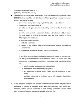 Agarwal Sanjiv & Company,
Chartered Accountants, Jaipur
8
(a) Auxiliary educational services; or
(b) Renting of immovable property
 ‘Auxiliary educational services’ were defined in the mega exemption notification dated
20.06.2012. In terms of the said definition, the following activities were covered under
auxiliary educational services:
 any services relating to imparting any skill, knowledge or education, or
 development of course content, or
 any other knowledge – enhancement activity, whether for the students or the
faculty, or
 any other services which educational institutions ordinarily carry out themselves
but may obtain as outsourced services from any other person, including
following services relating to:
— admission to such institution
— conduct of examination
— catering for the students under any mid-day meals scheme sponsored by
Government
— transportation of students, faculty or staff of such institution.
If any of the aforementioned auxiliary services do not pertain to education per
se, it may not be termed as auxiliary education service. To have a nexus with
education is a necessary pre-condition. It must relate to the specified activities
viz,
 skill, knowledge or education (but not coaching)
 development of course content (e.g. syllabus)
 any knowledge enhancing activity (say a seminar, conference or quiz
event)
 activities outsourced in ordinary course of education (admission,
examination etc.)
 During this period exemption was available for the services provided to or by educational
institutions in respect of education which was itself exempted from service tax.
Therefore, service tax was chargeable on such auxiliary educational services which
were in respect of services education chargeable to Service Tax.
 