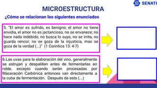 5. “El amor es sufrido, es benigno; el amor no tiene
envidia, el amor no es jactancioso, no se envanece; no
hace nada indebido, no busca lo suyo, no se irrita, no
guarda rencor; no se goza de la injusticia, mas se
goza de la verdad (...)” (1 Corintios 13: 4-7)
MICROESTRUCTURA
¿Cómo se relacionan los siguientes enunciados
6.Las uvas para la elaboración del vino, generalmente
se estrujan y despalillan antes de fermentarlas en
roble, excepto cuando serán procesadas por
Maceración Carbónica entonces van directamente a
la cuba de fermentación. Después de esto (...)
 