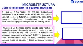 9. Con el sufijo “ismo” se agrupan numerosos
movimientos en Europa, antes de la Primera Guerra
Mundial, como el futurismo, surrealismo, dadaísmo,
cubismo, ultraísmo, creacionismo, etc., que
alcanzaron su apogeo en el período de entreguerras”.
MICROESTRUCTURA
¿Cómo se relacionan los siguientes enunciados
10.Este era un hermoso castillo donde cada noche se
celebraban fiestas llenas de esplendor, hasta que una
noche cuando el rey nos visitaba y tomaba los
alimentos una enorme rata cayó del techo justo en su
sopa, manchándole toda la cara, entonces todos
salieron llenos de pánico, y desde entonces ya nadie
viene.
 