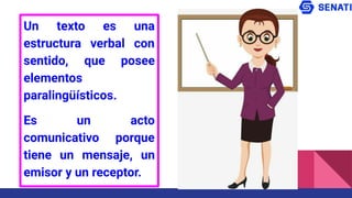 Un texto es una
estructura verbal con
sentido, que posee
elementos
paralingüísticos.
Es un acto
comunicativo porque
tiene un mensaje, un
emisor y un receptor.
 
