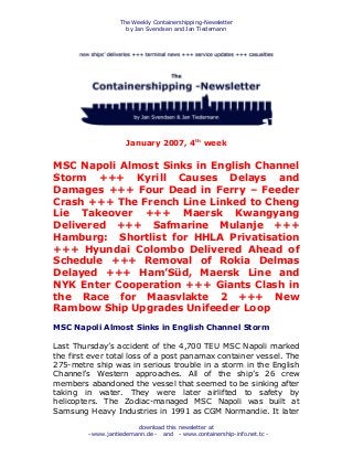 The Weekly Containershipping-Newsletter
by Jan Svendsen and Jan Tiedemann
download this newsletter at
- www.jantiedemann.de - and - www.containership-info.net.tc -
January 2007, 4th
week
MSC Napoli Almost Sinks in English Channel
Storm +++ Kyrill Causes Delays and
Damages +++ Four Dead in Ferry – Feeder
Crash +++ The French Line Linked to Cheng
Lie Takeover +++ Maersk Kwangyang
Delivered +++ Safmarine Mulanje +++
Hamburg: Shortlist for HHLA Privatisation
+++ Hyundai Colombo Delivered Ahead of
Schedule +++ Removal of Rokia Delmas
Delayed +++ Ham’Süd, Maersk Line and
NYK Enter Cooperation +++ Giants Clash in
the Race for Maasvlakte 2 +++ New
Rambow Ship Upgrades Unifeeder Loop
MSC Napoli Almost Sinks in English Channel Storm
Last Thursday’s accident of the 4,700 TEU MSC Napoli marked
the first ever total loss of a post panamax container vessel. The
275-metre ship was in serious trouble in a storm in the English
Channel’s Western approaches. All of the ship’s 26 crew
members abandoned the vessel that seemed to be sinking after
taking in water. They were later airlifted to safety by
helicopters. The Zodiac-managed MSC Napoli was built at
Samsung Heavy Industries in 1991 as CGM Normandie. It later
 