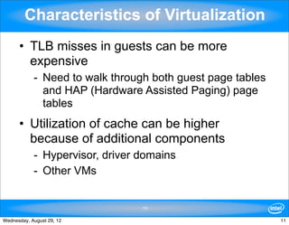 Characteristics of Virtualization
      • TLB misses in guests can be more
        expensive
            - Need to walk through both guest page tables
              and HAP (Hardware Assisted Paging) page
              tables
      • Utilization of cache can be higher
        because of additional components
            - Hypervisor, driver domains
            - Other VMs


                                 11

Wednesday, August 29, 12                                    11
 