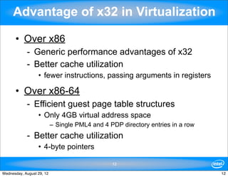 Advantage of x32 in Virtualization

      • Over x86
            - Generic performance advantages of x32
            - Better cache utilization
                  • fewer instructions, passing arguments in registers

      • Over x86-64
            - Efficient guest page table structures
                  • Only 4GB virtual address space
                           – Single PML4 and 4 PDP directory entries in a row
            - Better cache utilization
                  • 4-byte pointers

                                                12

Wednesday, August 29, 12                                                        12
 