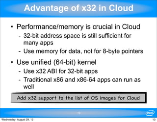 Advantage of x32 in Cloud

      • Performance/memory is crucial in Cloud
            - 32-bit address space is still sufficient for
              many apps
            - Use memory for data, not for 8-byte pointers
      • Use unified (64-bit) kernel
            - Use x32 ABI for 32-bit apps
            - Traditional x86 and x86-64 apps can run as
              well
           Add x32 support to the list of OS images for Cloud

                                   13

Wednesday, August 29, 12                                        13
 