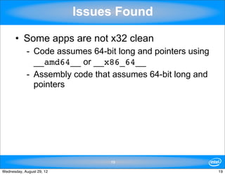 Issues Found

      • Some apps are not x32 clean
            - Code assumes 64-bit long and pointers using
              __amd64__ or __x86_64__
            - Assembly code that assumes 64-bit long and
              pointers




                                19

Wednesday, August 29, 12                                    19
 