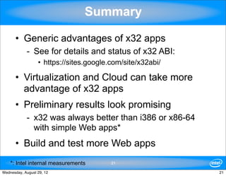 Summary

      • Generic advantages of x32 apps
            - See for details and status of x32 ABI:
                  • https://sites.google.com/site/x32abi/

      • Virtualization and Cloud can take more
        advantage of x32 apps
      • Preliminary results look promising
            - x32 was always better than i386 or x86-64
              with simple Web apps*
      • Build and test more Web apps
    *: Intel internal measurements       21

Wednesday, August 29, 12                                    21
 