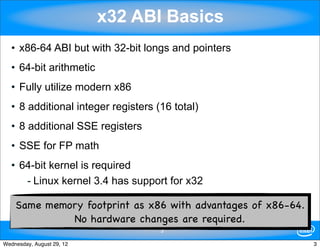 x32 ABI Basics
   • x86-64 ABI but with 32-bit longs and pointers
   • 64-bit arithmetic
   • Fully utilize modern x86
   • 8 additional integer registers (16 total)
   • 8 additional SSE registers
   • SSE for FP math
   • 64-bit kernel is required
      - Linux kernel 3.4 has support for x32

    Same memory footprint as x86 with advantages of x86-64.
             No hardware changes are required.
                                     3

Wednesday, August 29, 12                                      3
 