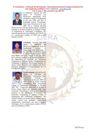 G.Arunkumar, A.Prakash, R.Subramanian / International Journal of Engineering Research
and Applications (IJERA) ISSN: 2248-9622 www.ijera.com
Vol. 3, Issue 3, May-Jun 2013, pp.128-132
132 | P a g e
G.Arunkumar received the B.E
degree in Electrical and
Electronics Engineering from
Karpagam College of Engineering
in the year 2006 and M.E in
Embedded System Technologies
from Anna University in the year
2009. He is currently pursuing
Ph.D in the area of Power Quality and he is currently
working as Assistant Professor at Akshaya College
of Engineering & Technology, Coimbatore. His
research interests are Power Quality and FACTS. He
is a professional member of IEEE and a Life
Member in ISTE.
A.Prakash received the B.E
degree in Electrical and
Electronics Engineering from Sri
Nandhanam College of
Engineering and Technology in
the year 2005 and M.Tech degree
in Power Electronics and Drives
from PRIST University, Tanjore in the year 2011.
He is currently working as an Assistant Professor in
the Department of Electrical and Electronics
Engineering at Akshaya College of Engineering and
Technology, Coimbatore. His research interests are
Power System Modeling and Analysis and Power
Electronic applications to Power Systems. He is a
Life Member in ISTE.
R.Subramanian received the B.E
degree in Electrical and
Electronics Engineering from
Coimbatore Institute of
Technology in the year 2005 and
M.E degree in Power Systems
Engineering from Government
College of Technology, Coimbatore in the year
2007. He is currently doing PhD in the area of
Power system control and operation under Anna
University. Presently he is working as an Associate
professor in the Department of Electrical and
Electronics Engineering at Akshaya College of
Engineering and Technology, Coimbatore. His
research interests are power system analysis, power
system control and operation, mathematical
computations, optimization and Soft Computing
Techniques. He is a professional member of IEEE
and a Life Member in ISTE.
 