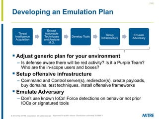 | 19 |
© 2018 The MITRE Corporation. All rights reserved.
Developing an Emulation Plan
Threat
Intelligence
Acquisition
Extract
Actionable
Techniques
and Analyze
M.O.
Develop Tools
Setup
Infrastructure
Emulate
Adversary
 Adjust generic plan for your environment
– Is defense aware there will be red activity? Is it a Purple Team?
Who are the in-scope users and boxes?
 Setup offensive infrastructure
– Command and Control server(s), redirector(s), create payloads,
buy domains, test techniques, install offensive frameworks
 Emulate Adversary
– Don’t use known IoCs! Force detections on behavior not prior
IOCs or signatured tools
Approved for public release. Distribution unlimited 18-0944-5
 