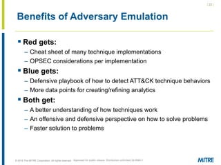 | 22 |
© 2018 The MITRE Corporation. All rights reserved.
Benefits of Adversary Emulation
 Red gets:
– Cheat sheet of many technique implementations
– OPSEC considerations per implementation
 Blue gets:
– Defensive playbook of how to detect ATT&CK technique behaviors
– More data points for creating/refining analytics
 Both get:
– A better understanding of how techniques work
– An offensive and defensive perspective on how to solve problems
– Faster solution to problems
Approved for public release. Distribution unlimited 18-0944-5
 