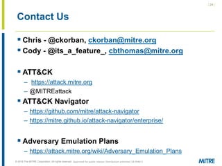 | 24 |
© 2018 The MITRE Corporation. All rights reserved.
Contact Us
 Chris - @ckorban, ckorban@mitre.org
 Cody - @its_a_feature_, cbthomas@mitre.org
 ATT&CK
– https://attack.mitre.org
– @MITREattack
 ATT&CK Navigator
– https://github.com/mitre/attack-navigator
– https://mitre.github.io/attack-navigator/enterprise/
 Adversary Emulation Plans
– https://attack.mitre.org/wiki/Adversary_Emulation_Plans
Approved for public release. Distribution unlimited 18-0944-5
 