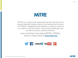 | 25 |
© 2018 The MITRE Corporation. All rights reserved.
MITRE is a not-for-profit organization whose sole focus is to
operate federally funded research and development centers,
or FFRDCs. Independent and objective, we take on some of
our nation's—and the world’s—most critical challenges and
provide innovative, practical solutions.
Learn and share more about MITRE, FFRDCs,
and our unique value at www.mitre.org
 