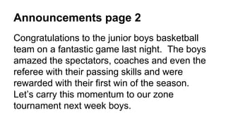 Announcements page 2
Congratulations to the junior boys basketball
team on a fantastic game last night. The boys
amazed the spectators, coaches and even the
referee with their passing skills and were
rewarded with their first win of the season.
Let’s carry this momentum to our zone
tournament next week boys.
 