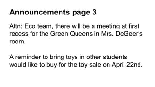 Announcements page 3
Attn: Eco team, there will be a meeting at first
recess for the Green Queens in Mrs. DeGeer’s
room.
A reminder to bring toys in other students
would like to buy for the toy sale on April 22nd.
 